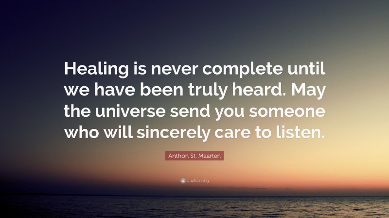 Anthon St. Maarten Quote: “Healing is never complete until we have been truly heard. May the universe send you someone who will sincerely care to listen.”