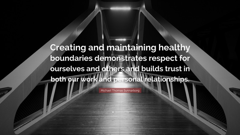 Michael Thomas Sunnarborg Quote: “Creating and maintaining healthy boundaries demonstrates respect for ourselves and others and builds trust in both our work and personal relationships.”