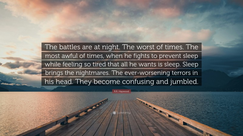 R.R. Haywood Quote: “The battles are at night. The worst of times. The most awful of times, when he fights to prevent sleep while feeling so tired that all he wants is sleep. Sleep brings the nightmares. The ever-worsening terrors in his head. They become confusing and jumbled.”