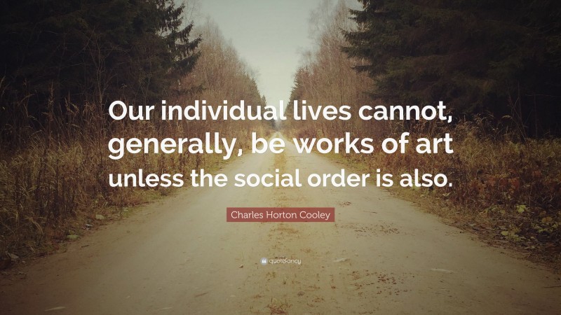 Charles Horton Cooley Quote: “Our individual lives cannot, generally, be works of art unless the social order is also.”