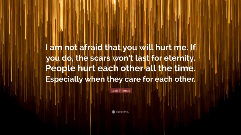 Leah Thomas Quote: “I am not afraid that you will hurt me. If you do, the scars won’t last for eternity. People hurt each other all the time. Especially when they care for each other.”