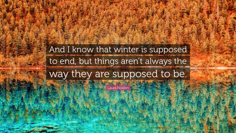 Laura Nowlin Quote: “And I know that winter is supposed to end, but things aren’t always the way they are supposed to be.”