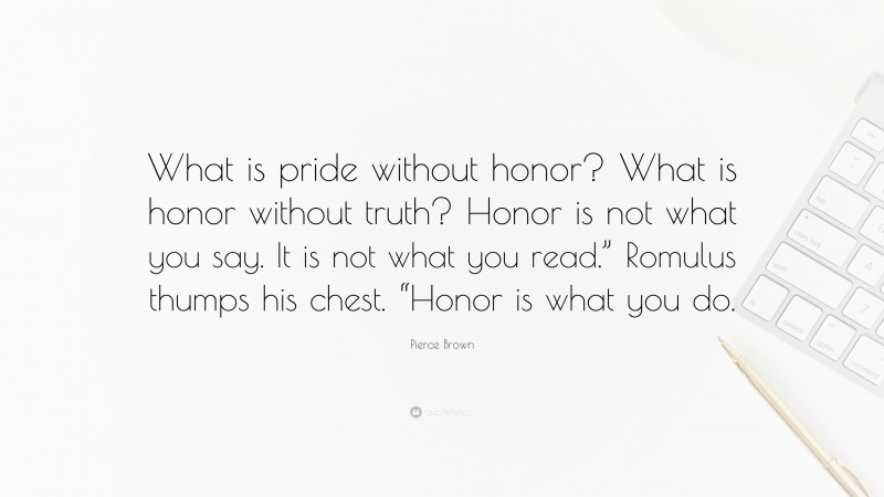 Pierce Brown Quote: “What is pride without honor? What is honor without truth? Honor is not what you say. It is not what you read.” Romulus thumps his chest. “Honor is what you do.”