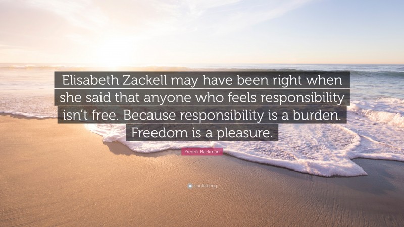 Fredrik Backman Quote: “Elisabeth Zackell may have been right when she said that anyone who feels responsibility isn’t free. Because responsibility is a burden. Freedom is a pleasure.”