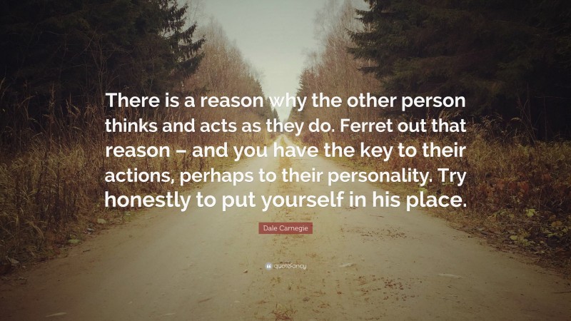 Dale Carnegie Quote: “There is a reason why the other person thinks and acts as they do. Ferret out that reason – and you have the key to their actions, perhaps to their personality. Try honestly to put yourself in his place.”