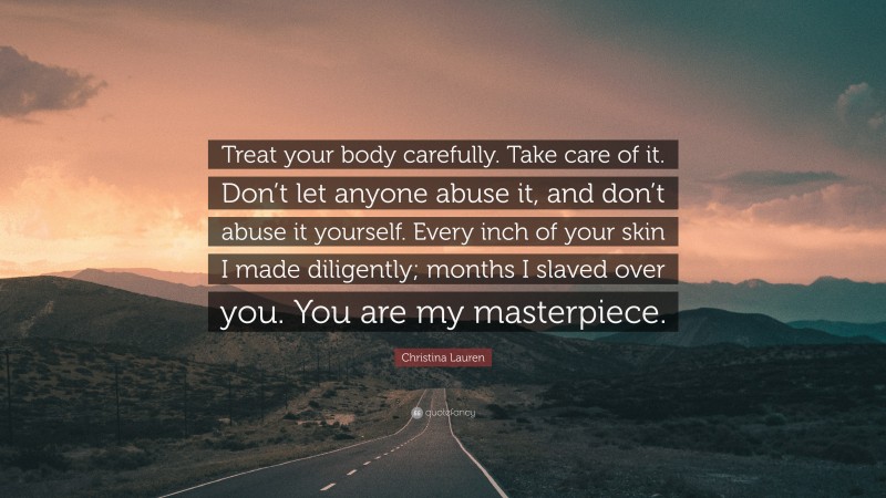 Christina Lauren Quote: “Treat your body carefully. Take care of it. Don’t let anyone abuse it, and don’t abuse it yourself. Every inch of your skin I made diligently; months I slaved over you. You are my masterpiece.”