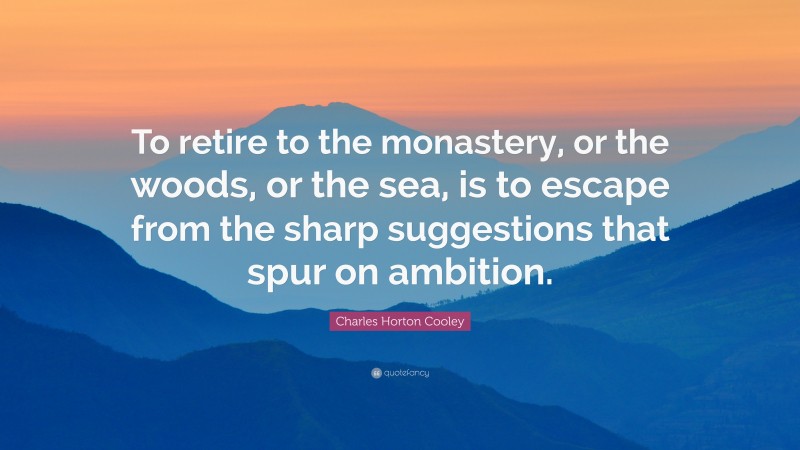 Charles Horton Cooley Quote: “To retire to the monastery, or the woods, or the sea, is to escape from the sharp suggestions that spur on ambition.”