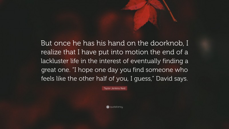 Taylor Jenkins Reid Quote: “But once he has his hand on the doorknob, I realize that I have put into motion the end of a lackluster life in the interest of eventually finding a great one. “I hope one day you find someone who feels like the other half of you, I guess,” David says.”