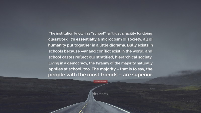 Wataru Watari Quote: “The institution known as “school” isn’t just a facility for doing classwork. It’s essentially a microcosm of society, all of humanity put together in a little diorama. Bully exists in schools because war and conflict exist in the world, and school castes reflect our stratified, hierarchical society. Living in a democracy, the tyranny of the majority naturally applies at school, too. The majority – that is to say, the people with the most friends – are superior.”