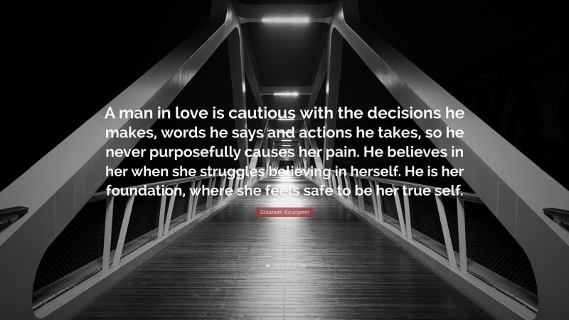 Elizabeth Bourgeret Quote: “A man in love is cautious with the decisions he makes, words he says and actions he takes, so he never purposefully causes her pain. He believes in her when she struggles believing in herself. He is her foundation, where she feels safe to be her true self.”