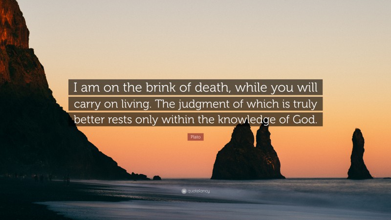 Plato Quote: “I am on the brink of death, while you will carry on living. The judgment of which is truly better rests only within the knowledge of God.”