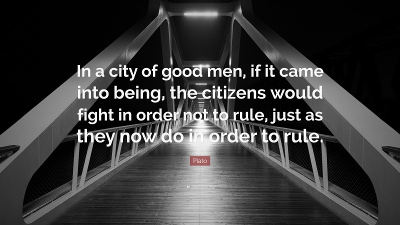 Plato Quote: “In a city of good men, if it came into being, the citizens would fight in order not to rule, just as they now do in order to rule.”