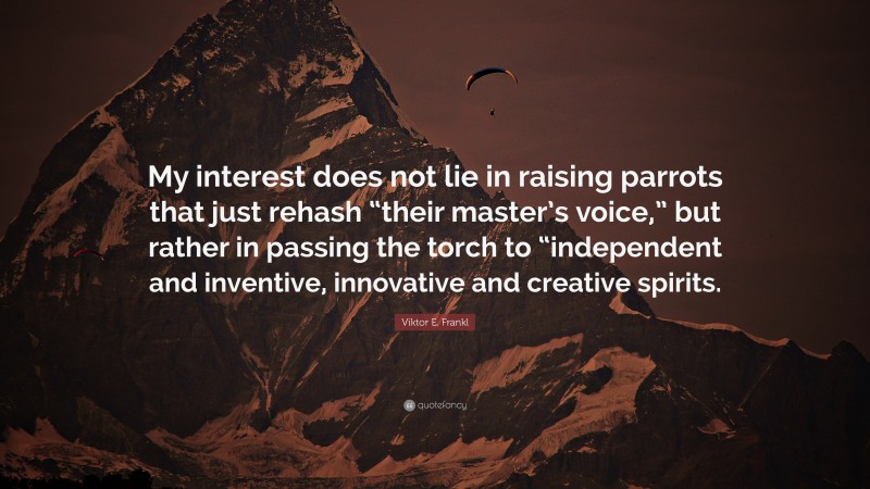 Viktor E. Frankl Quote: “My interest does not lie in raising parrots that just rehash “their master’s voice,” but rather in passing the torch to “independent and inventive, innovative and creative spirits.”