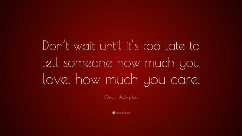 Oscar Auliq-Ice Quote: “Don’t wait until it’s too late to tell someone how much you love, how much you care.”