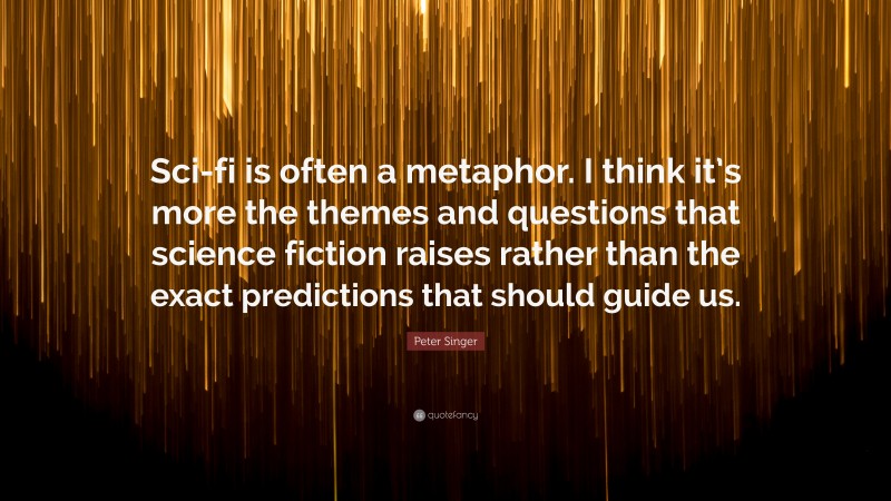 Peter Singer Quote: “Sci-fi is often a metaphor. I think it’s more the themes and questions that science fiction raises rather than the exact predictions that should guide us.”