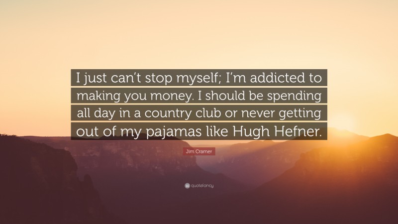 Jim Cramer Quote: “I just can’t stop myself; I’m addicted to making you money. I should be spending all day in a country club or never getting out of my pajamas like Hugh Hefner.”