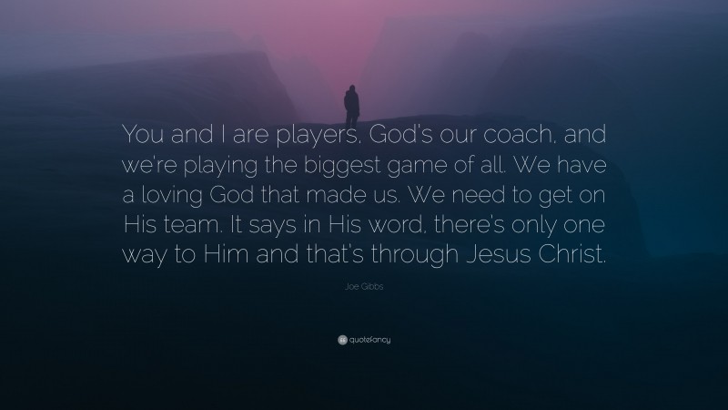 Joe Gibbs Quote: “You and I are players, God’s our coach, and we’re playing the biggest game of all. We have a loving God that made us. We need to get on His team. It says in His word, there’s only one way to Him and that’s through Jesus Christ.”