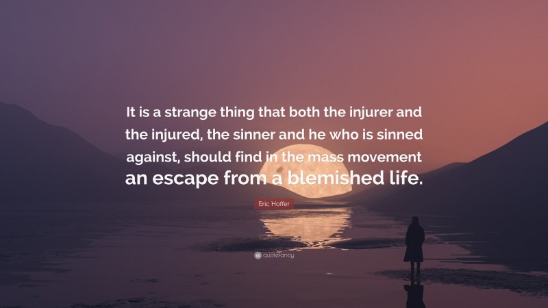 Eric Hoffer Quote: “It is a strange thing that both the injurer and the injured, the sinner and he who is sinned against, should find in the mass movement an escape from a blemished life.”