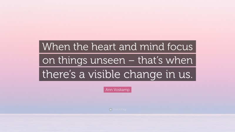 Ann Voskamp Quote: “When the heart and mind focus on things unseen – that’s when there’s a visible change in us.”