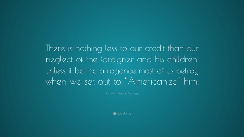 Charles Horton Cooley Quote: “There is nothing less to our credit than our neglect of the foreigner and his children, unless it be the arrogance most of us betray when we set out to “Americanize” him.”