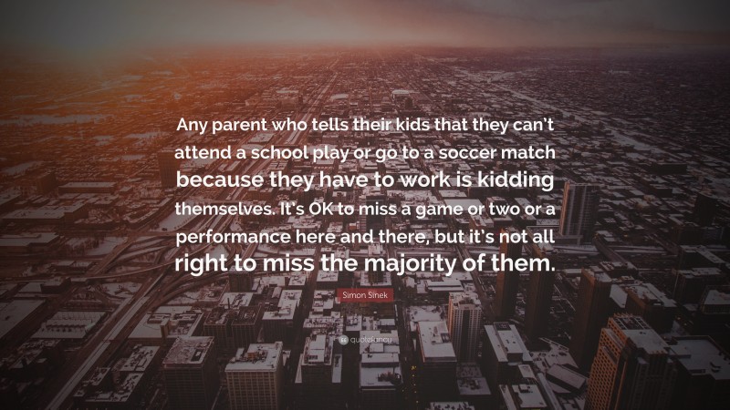 Simon Sinek Quote: “Any parent who tells their kids that they can’t attend a school play or go to a soccer match because they have to work is kidding themselves. It’s OK to miss a game or two or a performance here and there, but it’s not all right to miss the majority of them.”