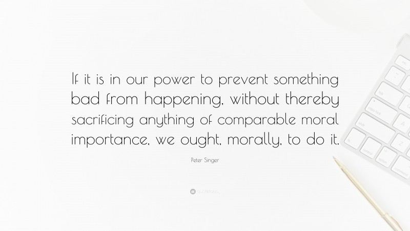 Peter Singer Quote: “If it is in our power to prevent something bad from happening, without thereby sacrificing anything of comparable moral importance, we ought, morally, to do it.”