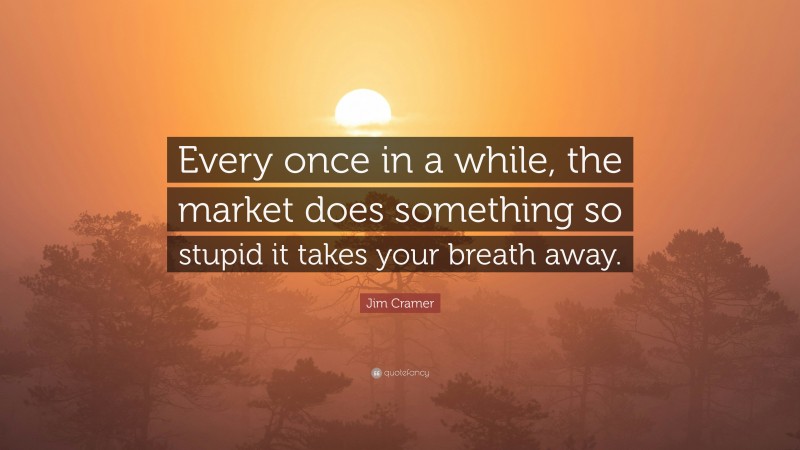 Jim Cramer Quote: “Every once in a while, the market does something so stupid it takes your breath away.”