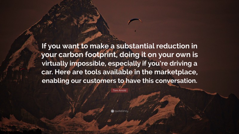 Tom Arnold Quote: “If you want to make a substantial reduction in your carbon footprint, doing it on your own is virtually impossible, especially if you’re driving a car. Here are tools available in the marketplace, enabling our customers to have this conversation.”