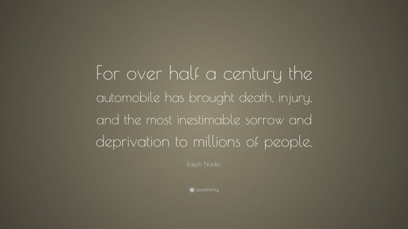 Ralph Nader Quote: “For over half a century the automobile has brought death, injury, and the most inestimable sorrow and deprivation to millions of people.”