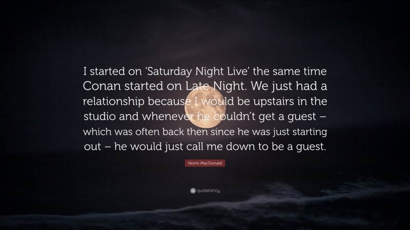 Norm MacDonald Quote: “I started on ‘Saturday Night Live’ the same time Conan started on Late Night. We just had a relationship because I would be upstairs in the studio and whenever he couldn’t get a guest – which was often back then since he was just starting out – he would just call me down to be a guest.”
