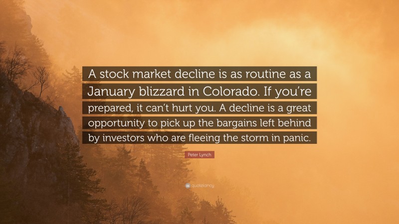 Peter Lynch Quote: “A stock market decline is as routine as a January blizzard in Colorado. If you’re prepared, it can’t hurt you. A decline is a great opportunity to pick up the bargains left behind by investors who are fleeing the storm in panic.”