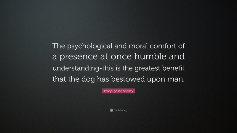 Percy Bysshe Shelley Quote: “The psychological and moral comfort of a presence at once humble and understanding-this is the greatest benefit that the dog has bestowed upon man.”