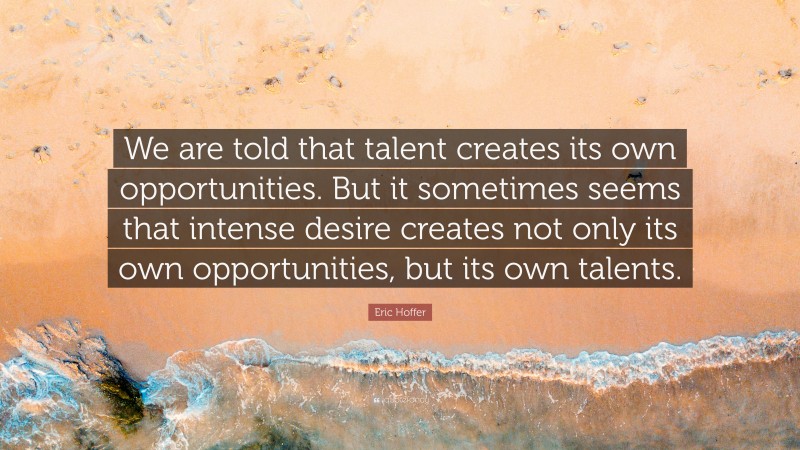 Eric Hoffer Quote: “We are told that talent creates its own opportunities. But it sometimes seems that intense desire creates not only its own opportunities, but its own talents.”
