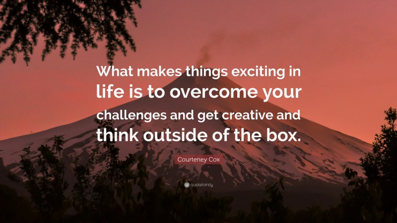 Courteney Cox Quote: “What makes things exciting in life is to overcome your challenges and get creative and think outside of the box.”