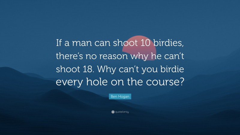 Ben Hogan Quote: “If a man can shoot 10 birdies, there’s no reason why he can’t shoot 18. Why can’t you birdie every hole on the course?”