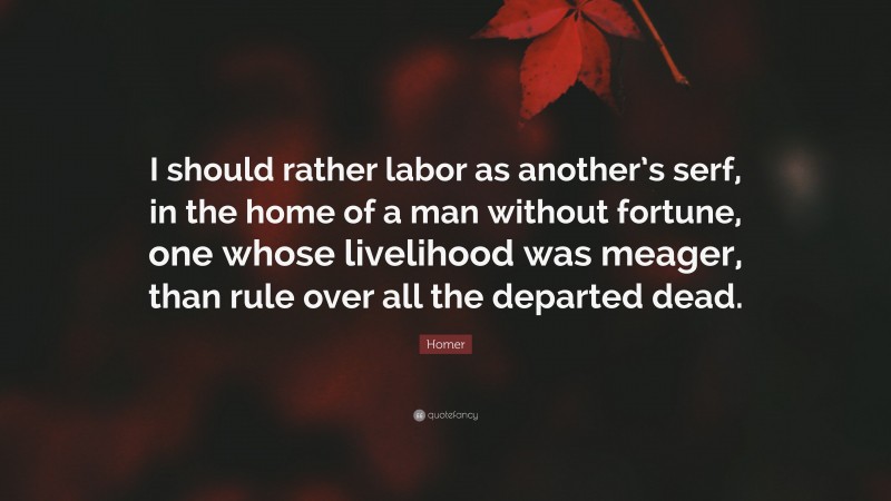 Homer Quote: “I should rather labor as another’s serf, in the home of a man without fortune, one whose livelihood was meager, than rule over all the departed dead.”