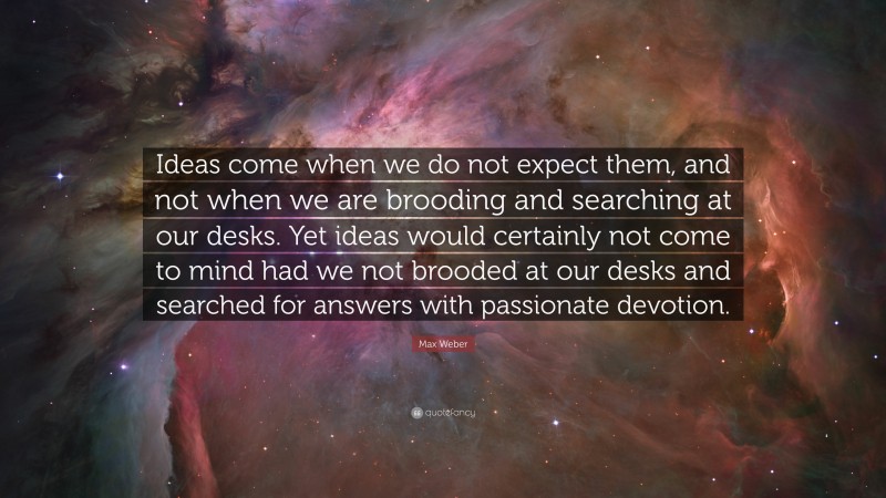 Max Weber Quote: “Ideas come when we do not expect them, and not when we are brooding and searching at our desks. Yet ideas would certainly not come to mind had we not brooded at our desks and searched for answers with passionate devotion.”