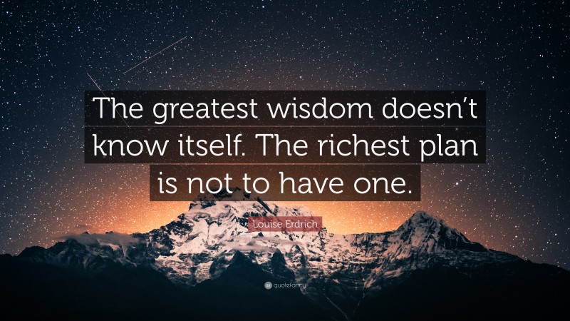 Louise Erdrich Quote: “The greatest wisdom doesn’t know itself. The richest plan is not to have one.”