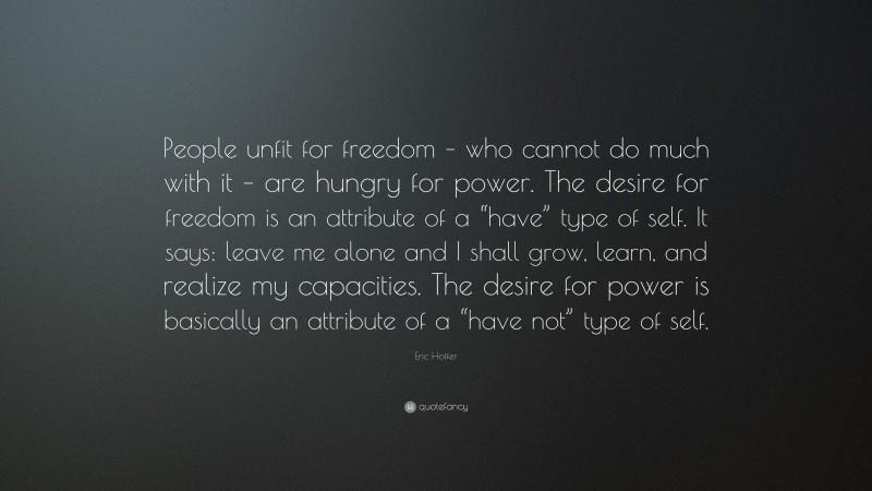 Eric Hoffer Quote: “People unfit for freedom – who cannot do much with it – are hungry for power. The desire for freedom is an attribute of a “have” type of self. It says: leave me alone and I shall grow, learn, and realize my capacities. The desire for power is basically an attribute of a “have not” type of self.”