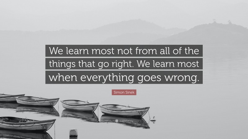 Simon Sinek Quote: “We learn most not from all of the things that go right. We learn most when everything goes wrong.”