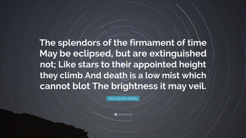 Percy Bysshe Shelley Quote: “The splendors of the firmament of time May be eclipsed, but are extinguished not; Like stars to their appointed height they climb And death is a low mist which cannot blot The brightness it may veil.”