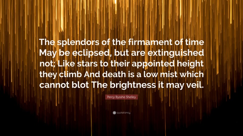 Percy Bysshe Shelley Quote: “The splendors of the firmament of time May be eclipsed, but are extinguished not; Like stars to their appointed height they climb And death is a low mist which cannot blot The brightness it may veil.”