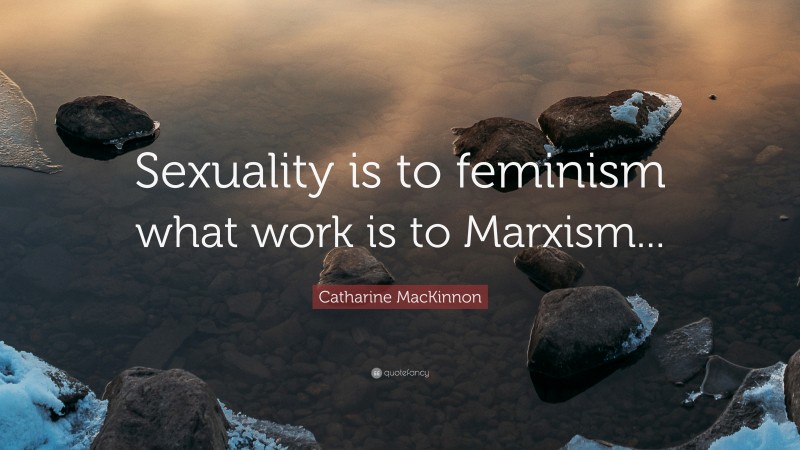 Catharine MacKinnon Quote: “Sexuality is to feminism what work is to Marxism...”