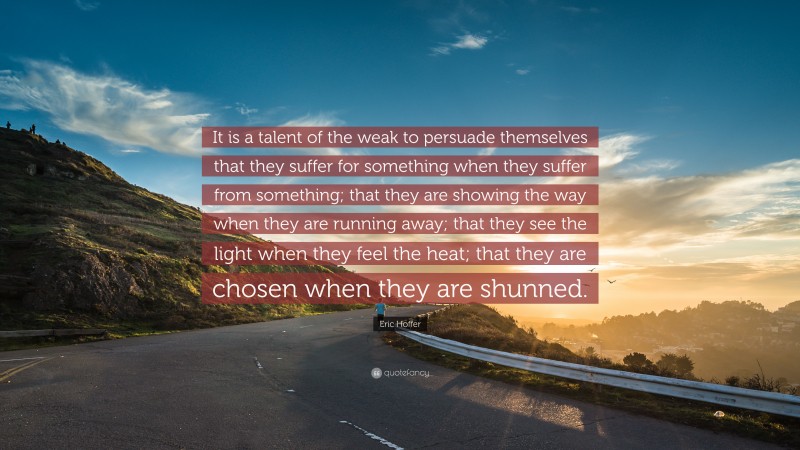 Eric Hoffer Quote: “It is a talent of the weak to persuade themselves that they suffer for something when they suffer from something; that they are showing the way when they are running away; that they see the light when they feel the heat; that they are chosen when they are shunned.”