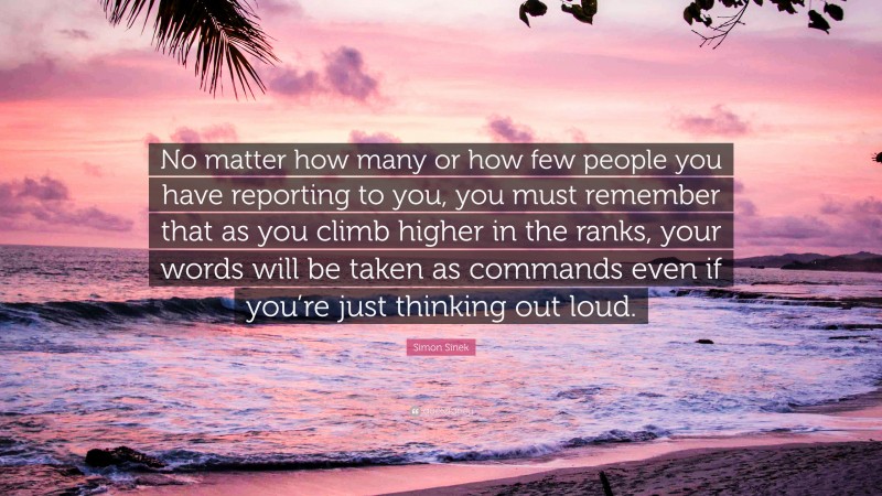 Simon Sinek Quote: “No matter how many or how few people you have reporting to you, you must remember that as you climb higher in the ranks, your words will be taken as commands even if you’re just thinking out loud.”