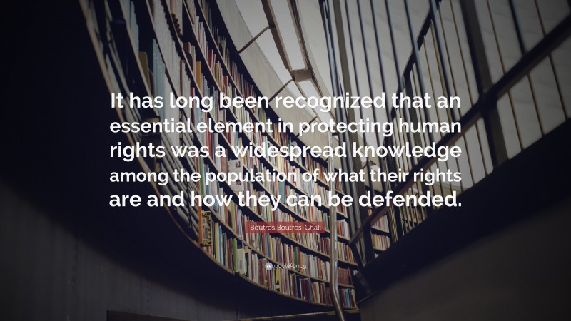 Boutros Boutros-Ghali Quote: “It has long been recognized that an essential element in protecting human rights was a widespread knowledge among the population of what their rights are and how they can be defended.”