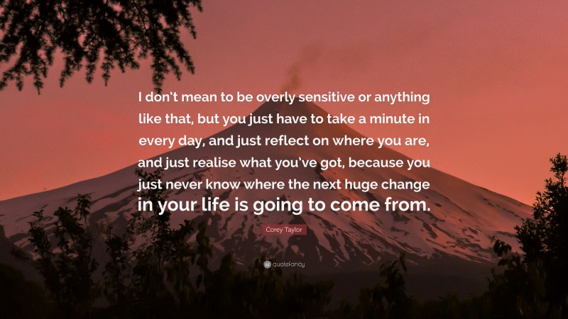 Corey Taylor Quote: “I don’t mean to be overly sensitive or anything like that, but you just have to take a minute in every day, and just reflect on where you are, and just realise what you’ve got, because you just never know where the next huge change in your life is going to come from.”