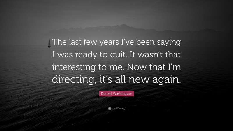 Denzel Washington Quote: “The last few years I’ve been saying I was ready to quit. It wasn’t that interesting to me. Now that I’m directing, it’s all new again.”