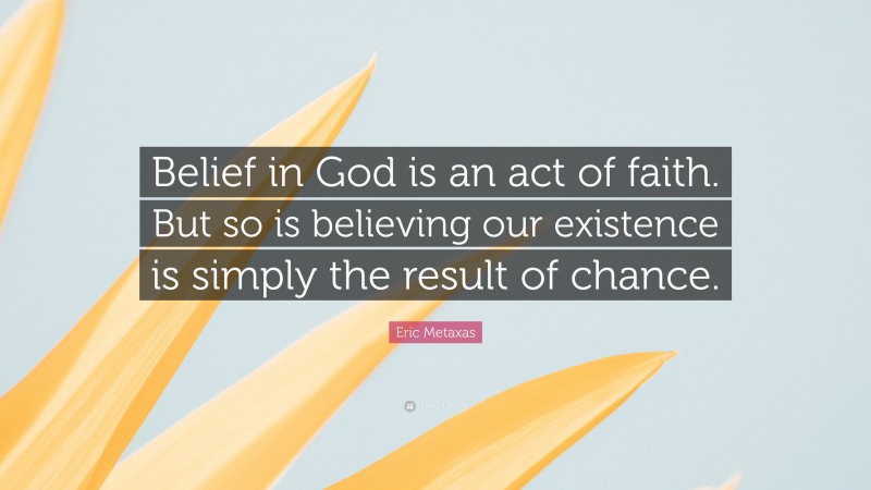 Eric Metaxas Quote: “Belief in God is an act of faith. But so is believing our existence is simply the result of chance.”