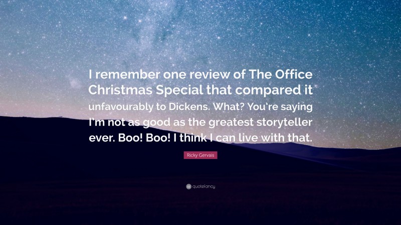Ricky Gervais Quote: “I remember one review of The Office Christmas Special that compared it unfavourably to Dickens. What? You’re saying I’m not as good as the greatest storyteller ever. Boo! Boo! I think I can live with that.”